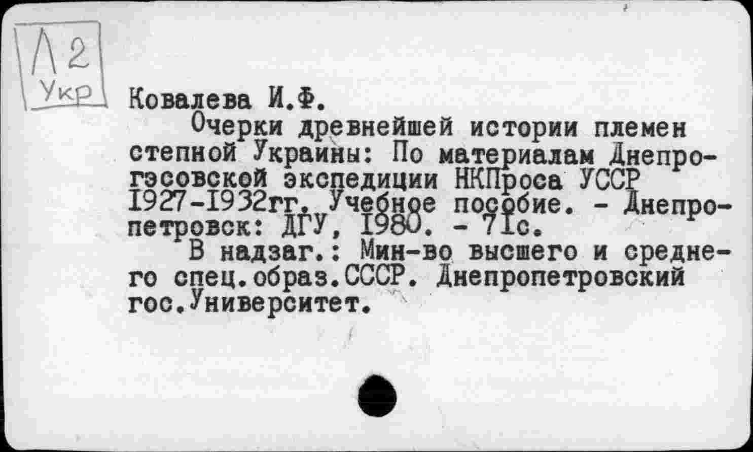 ﻿_Ï2S2_\ Ковалева И.Ф.
Очерки древнейшей истории племен степной Украины: По материалам Днепрогэсовской экспедиции НКПроса УССР 1927-1932гг^уУче^нде по^бие. - Днепро В надзаг.: Мин-во высшего и средне го спец.образ.СССР. Днепропетровский гос.Университет.